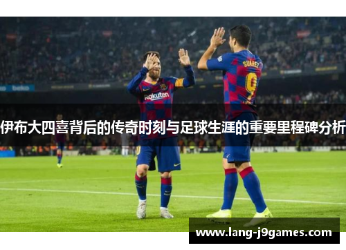 伊布大四喜背后的传奇时刻与足球生涯的重要里程碑分析