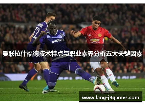 曼联拉什福德技术特点与职业素养分析五大关键因素 曼联拉什福德技术特点与职业素养分析五大关键因素