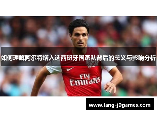 如何理解阿尔特塔入选西班牙国家队背后的意义与影响分析