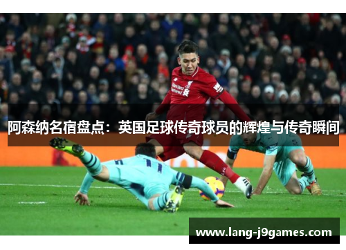 阿森纳名宿盘点:英国足球传奇球员的辉煌与传奇瞬间 阿森纳名宿盘点:英国足球传奇球员的辉煌与传奇瞬间