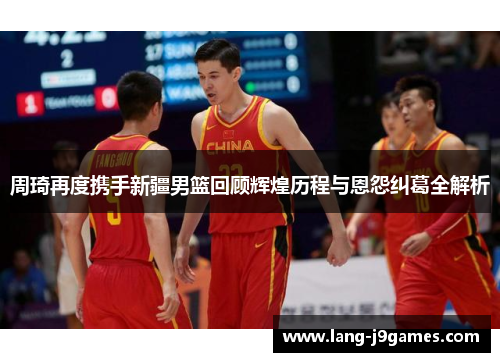 周琦再度携手新疆男篮回顾辉煌历程与恩怨纠葛全解析 周琦再度携手新疆男篮回顾辉煌历程与恩怨纠葛全解析