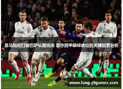 皇马如何打破巴萨长期统治 重夺西甲巅峰地位的关键因素分析 皇马如何打破巴萨长期统治 重夺西甲巅峰地位的关键因素分析