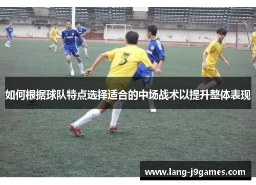 如何根据球队特点选择适合的中场战术以提升整体表现 如何根据球队特点选择适合的中场战术以提升整体表现