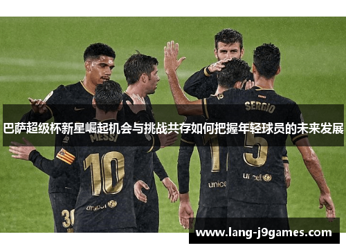 巴萨超级杯新星崛起机会与挑战共存如何把握年轻球员的未来发展