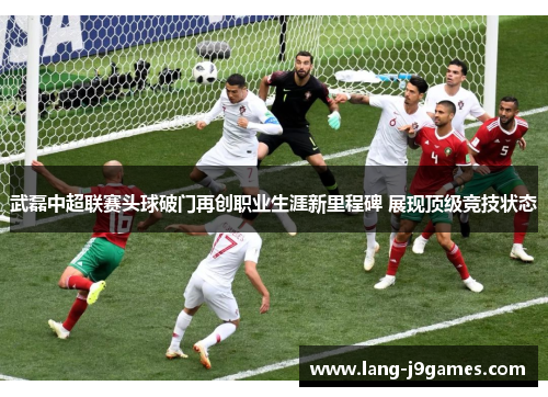 武磊中超联赛头球破门再创职业生涯新里程碑 展现顶级竞技状态