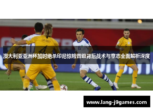 澳大利亚亚洲杯加时绝杀印尼惊险晋级背后战术与意志全面解析深度 澳大利亚亚洲杯加时绝杀印尼惊险晋级背后战术与意志全面解析深度