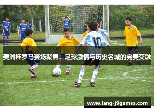 美洲杯罗马赛场聚焦：足球激情与历史名城的完美交融